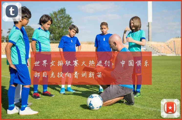世界女排联赛火热进行，中国俱乐部目光投向青训新苗