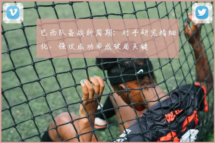 巴西队备战新周期:对手研究精细化,强攻成功率成破局关键
