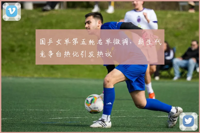 国乒女单第五轮名单微调，新生代竞争白热化引发热议