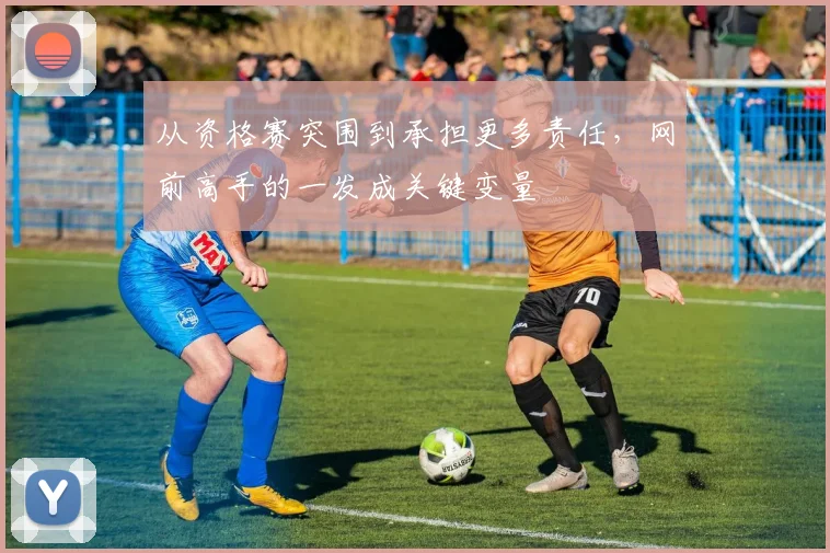 从资格赛突围到承担更多责任，网前高手的一发成关键变量