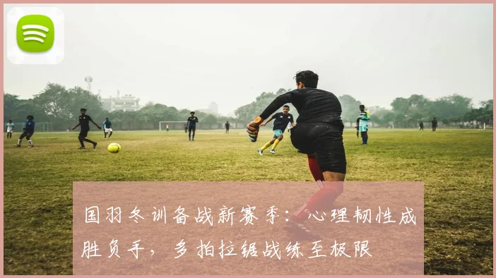 国羽冬训备战新赛季：心理韧性成胜负手，多拍拉锯战练至极限