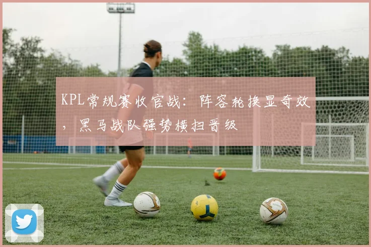 KPL常规赛收官战：阵容轮换显奇效，黑马战队强势横扫晋级