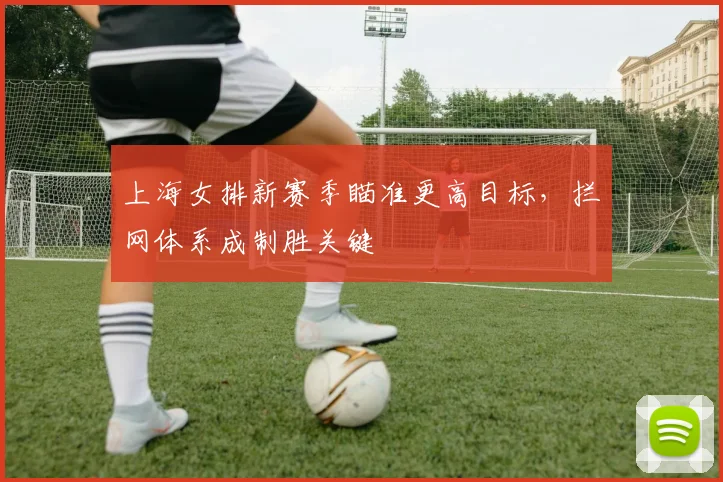 上海女排新赛季瞄准更高目标，拦网体系成制胜关键