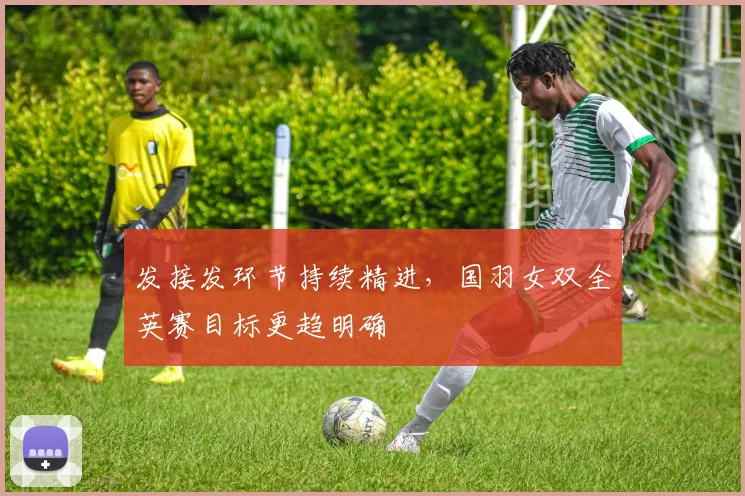 发接发环节持续精进，国羽女双全英赛目标更趋明确