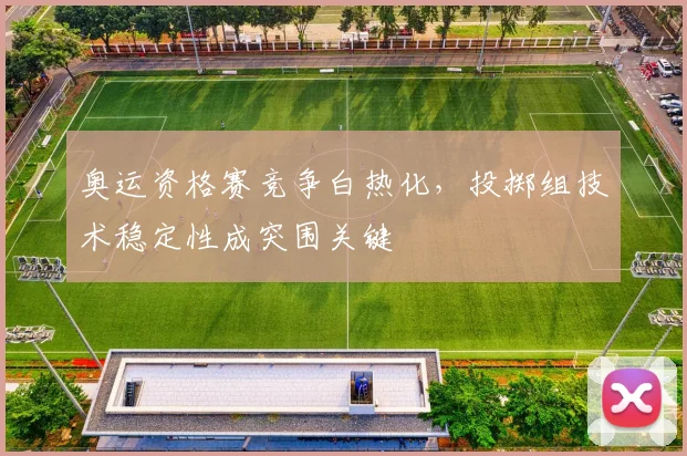 奥运资格赛竞争白热化，投掷组技术稳定性成突围关键