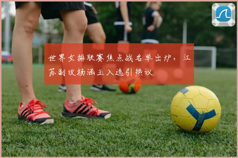 世界女排联赛焦点战名单出炉，江苏副攻杨涵玉入选引热议