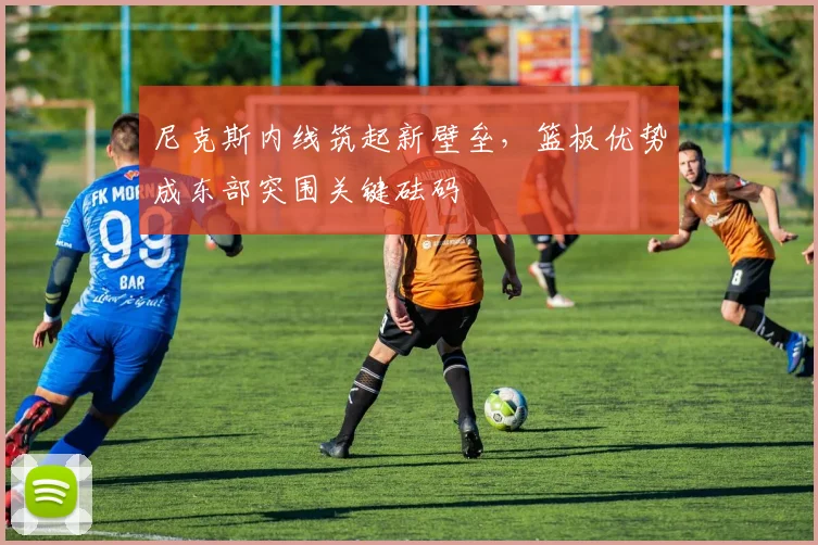 尼克斯内线筑起新壁垒,篮板优势成东部突围关键砝码