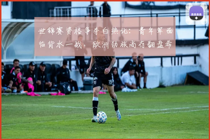 世锦赛资格争夺白热化：青年军面临背水一战，欧洲劲旅尚存翻盘希望