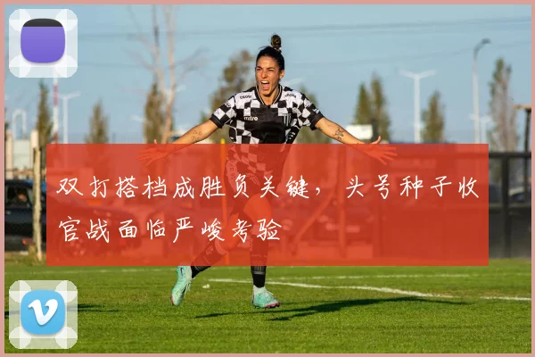 双打搭档成胜负关键，头号种子收官战面临严峻考验