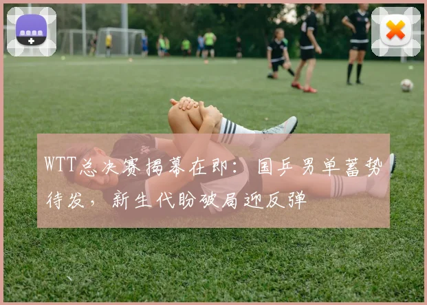 WTT总决赛揭幕在即：国乒男单蓄势待发，新生代盼破局迎反弹