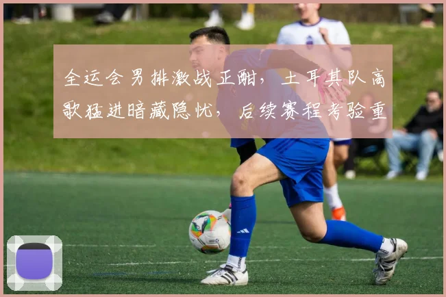 全运会男排激战正酣，土耳其队高歌猛进暗藏隐忧，后续赛程考验重重