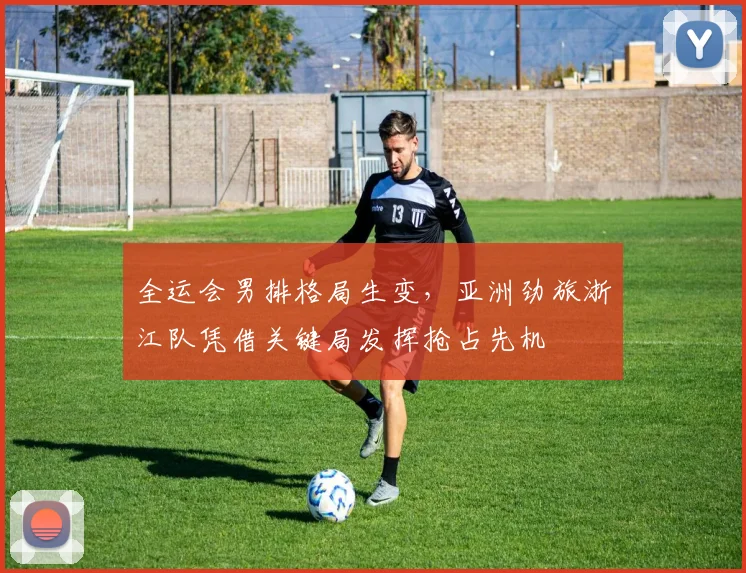 全运会男排格局生变，亚洲劲旅浙江队凭借关键局发挥抢占先机