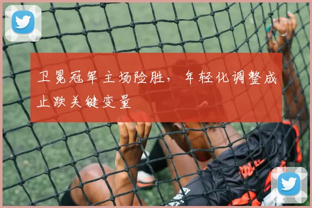 卫冕冠军主场险胜，年轻化调整成止跌关键变量