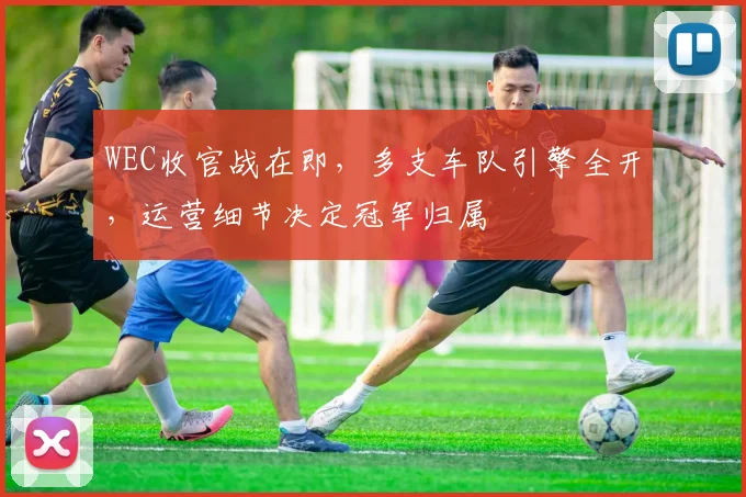 WEC收官战在即，多支车队引擎全开，运营细节决定冠军归属