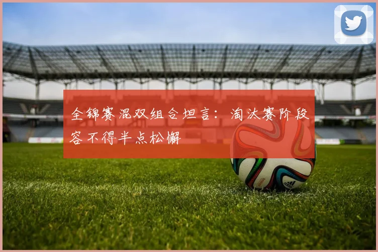 全锦赛混双组合坦言：淘汰赛阶段容不得半点松懈