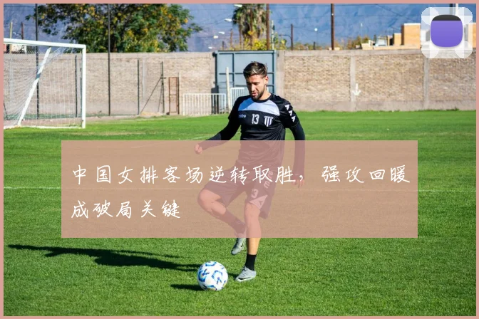 中国女排客场逆转取胜，强攻回暖成破局关键