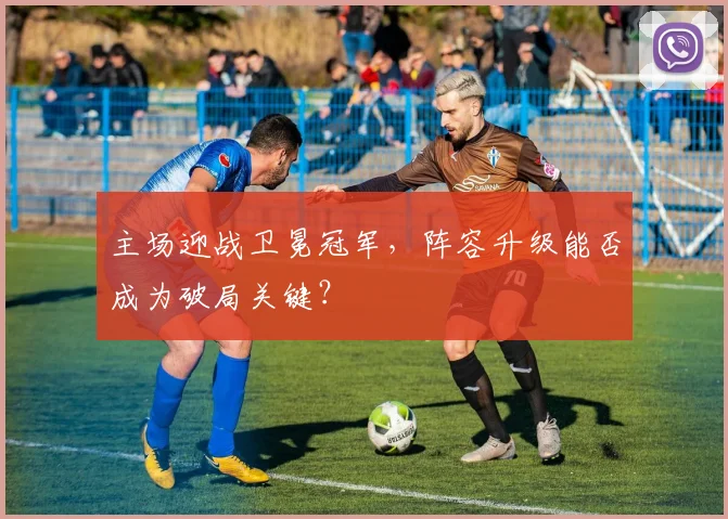 主场迎战卫冕冠军，阵容升级能否成为破局关键？