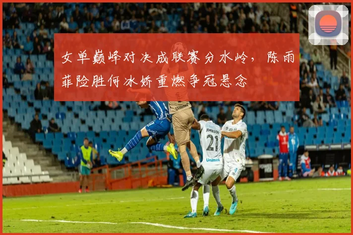 女单巅峰对决成联赛分水岭，陈雨菲险胜何冰娇重燃争冠悬念