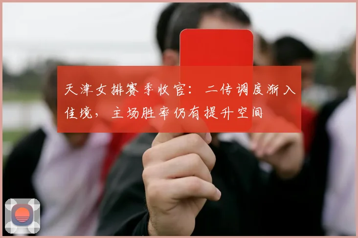 天津女排赛季收官：二传调度渐入佳境，主场胜率仍有提升空间