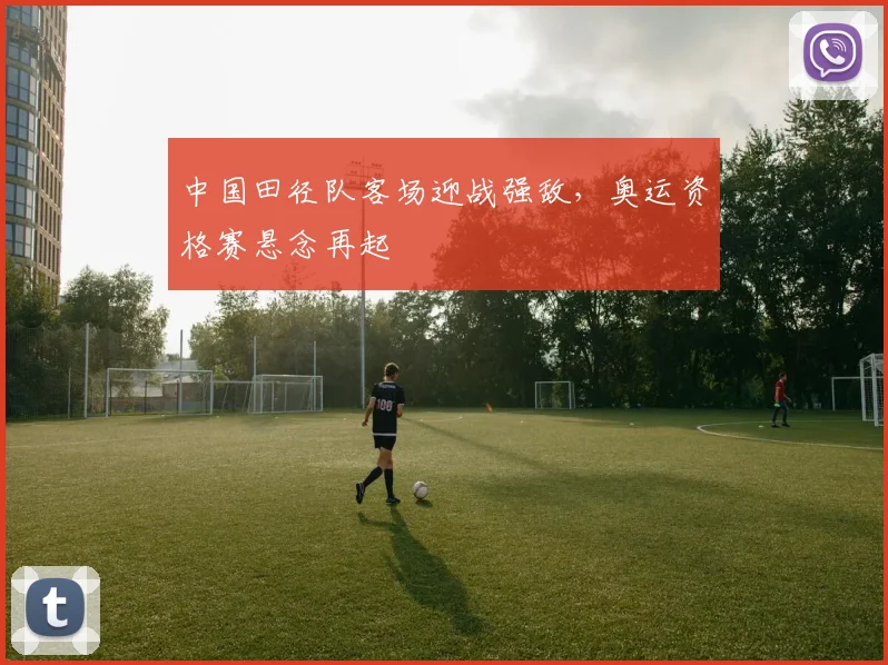 中国田径队客场迎战强敌，奥运资格赛悬念再起