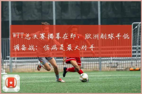 WTT总决赛揭幕在即，欧洲削球手低调备战：伤病是最大对手