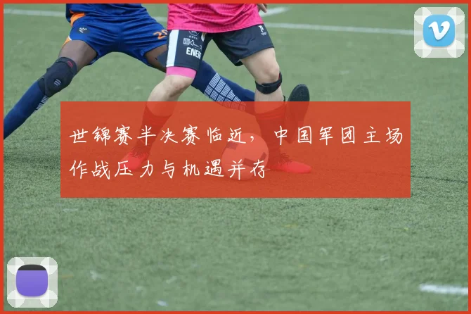 世锦赛半决赛临近，中国军团主场作战压力与机遇并存