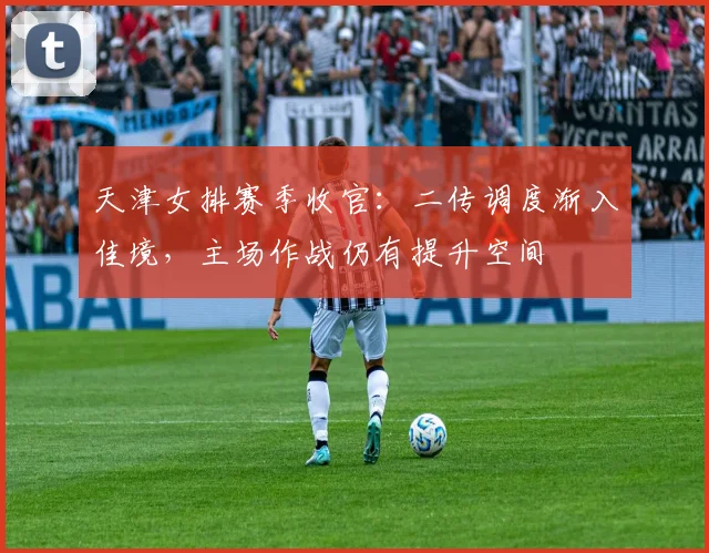 天津女排赛季收官：二传调度渐入佳境，主场作战仍有提升空间