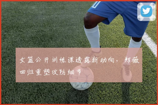 女篮公开训练课透露新动向，郑薇回归重塑攻防细节