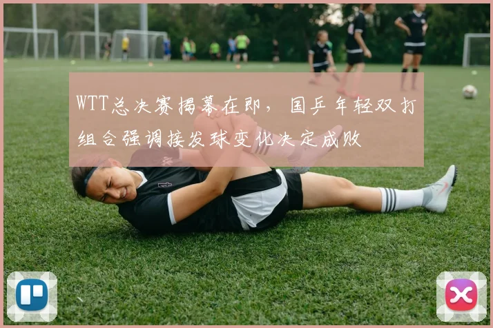 WTT总决赛揭幕在即，国乒年轻双打组合强调接发球变化决定成败