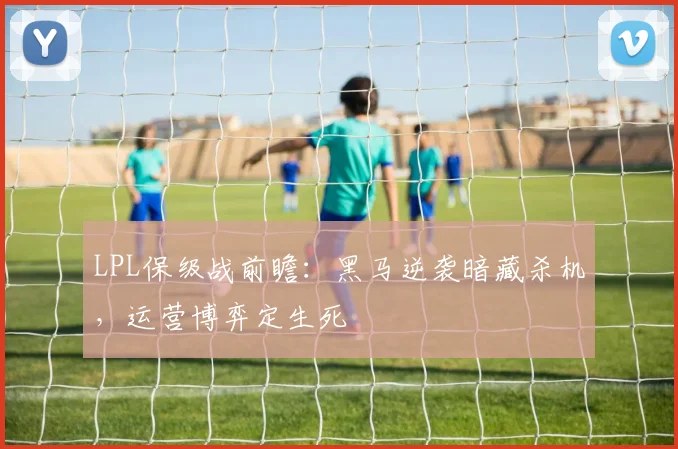 LPL保级战前瞻：黑马逆袭暗藏杀机，运营博弈定生死