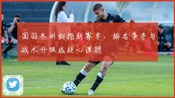 国羽冬训剑指新赛季，排名争夺与战术升级成核心课题