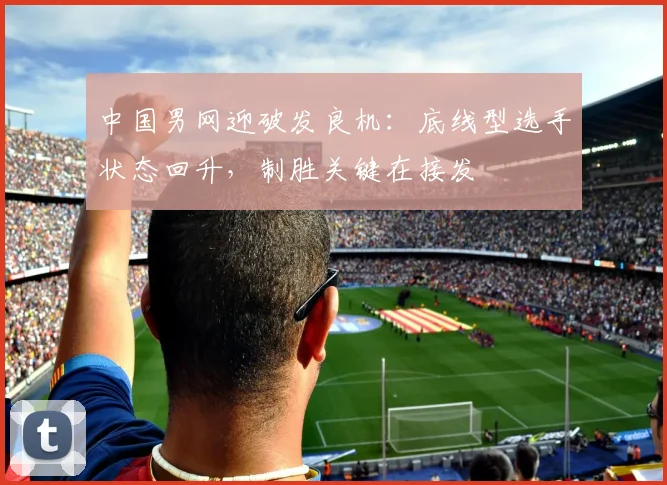 中国男网迎破发良机：底线型选手状态回升，制胜关键在接发