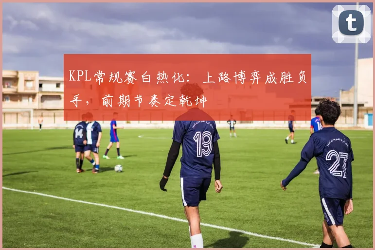 KPL常规赛白热化：上路博弈成胜负手，前期节奏定乾坤